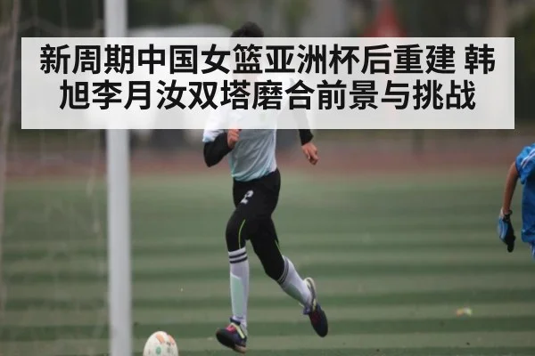 新周期中国女篮亚洲杯后重建 韩旭李月汝双塔磨合前景与挑战