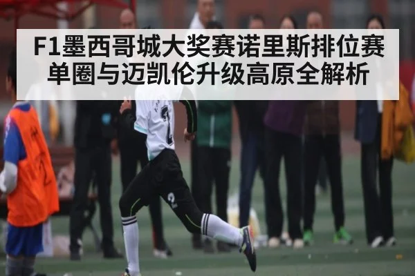 F1墨西哥城大奖赛诺里斯排位赛单圈与迈凯伦升级高原全解析（c7c7.vip，c7c7.app）