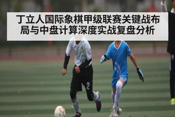 丁立人国际象棋甲级联赛关键战布局与中盘计算深度实战复盘分析（c7c7.vip，c7c7.app）
