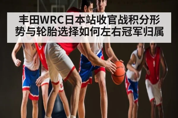 丰田WRC日本站收官战积分形势与轮胎选择如何左右冠军归属（c7c7.vip，c7c7.app）