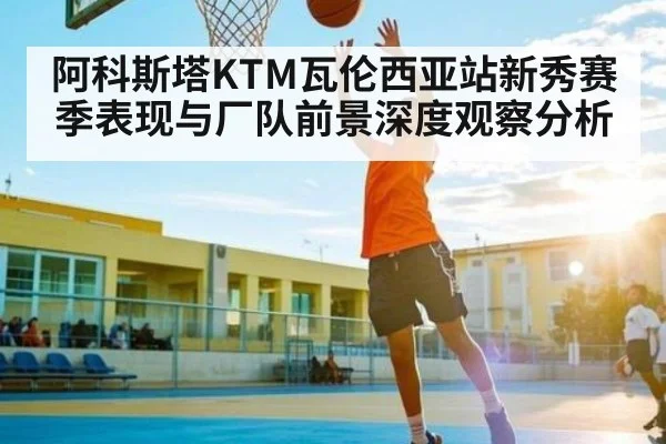 阿科斯塔KTM瓦伦西亚站新秀赛季表现与厂队前景深度观察分析（c7c7.vip，c7c7.app）